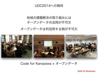 地域の課題解決の取り組みには
オープンデータの活用が不可欠
オープンデータは利活用する側が不可欠
UDC2014への期待
Code for Kanazawa オープンデータ
 