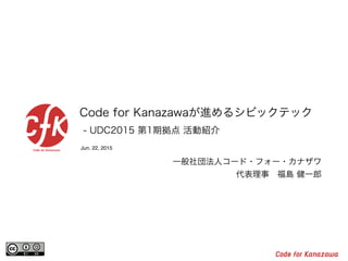 Jun. 22, 2015
Code for Kanazawaが進めるシビックテック
- UDC2015 第1期拠点 活動紹介
一般社団法人コード・フォー・カナザワ
代表理事 福島 健一郎
 