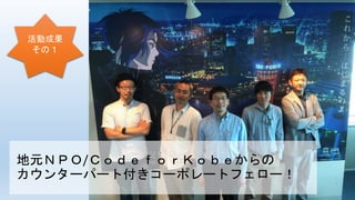 地元ＮＰＯ/ＣｏｄｅｆｏｒＫｏｂｅからの
カウンターパート付きコーポレートフェロー！
活動成果
その１
 