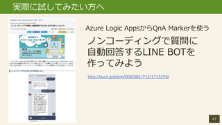 47
実際に試してみたい方へ
ノンコーディングで質問に
自動回答するLINE BOTを
作ってみよう
Azure Logic AppsからQnA Markerを使う
http://ascii.jp/elem/000/001/713/171325...