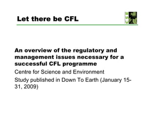 Let there be CFL



An overview of the regulatory and
management issues necessary for a
successful CFL programme
Centre for Science and Environment
Study published in Down To Earth (January 15-
31, 2009)
 