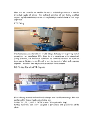 More over we can offer our machine in vertical technical specification to suit the 
diversified needs of clients. The technical expertise of our highly qualified 
engineering help us to incorporate the best engineerings standards in the offered range 
of products 
CFL Fitting 
Our client can ask us different types of CFL fittings. To keep place in growing market 
competition, we manufacture CFL fitting in strict compliance with international 
quality standards, our production techniques are constantly reviewed for scope of 
improvement. Besides, we are blessed to have the support of adroit and assiduous 
engineers ; who make sure our products ate excellent in each aspect. 
Life Testing Rack for CFL Capsule 
Rack is having 40 no of heads and easily changes over for different wattage. This rack 
can be used for Exhaust head portion testing also 
Sutiable for 5,7,9,11,13,15,18,20,23&26 watt CFL capsule (wire lamp) 
Further, these tacks can also be designed as per demand and specification of the 
clients 
 