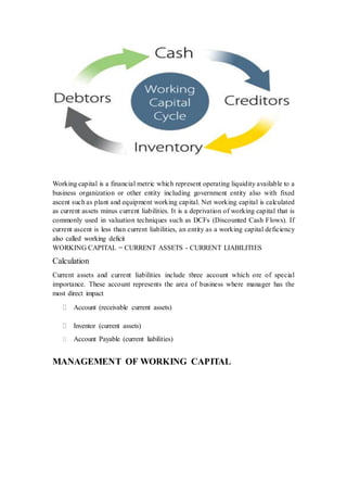 Working capital is a financial metric which represent operating liquidity available to a 
business organization or other entity including government entity also with fixed 
ascent such as plant and equipment working capital. Net working capital is calculated 
as current assets minus current liabilities. It is a deprivation of working capital that is 
commonly used in valuation techniques such as DCFs (Discounted Cash Flows). If 
current ascent is less than current liabilities, an entity as a working capital deficiency 
also called working deficit 
WORKING CAPITAL = CURRENT ASSETS - CURRENT LIABILITIES 
Calculation 
Current assets and current liabilities include three account which ore of special 
importance. These account represents the area of business where manager has the 
most direct impact 
 Account (receivable current assets) 
 Inventor (current assets) 
 Account Payable (current liabilities) 
MANAGEMENT OF WORKING CAPITAL 
 