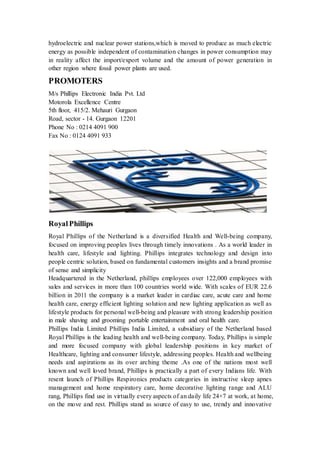 hydroelectric and nuclear power stations,which is moved to produce as much electric 
energy as possible independent of contamination changes in power consumption may 
in reality affect the import/export volume and the amount of power generation in 
other region where fossil power plants are used. 
PROMOTERS 
M/s Phillips Electronic India Pvt. Ltd 
Motorola Excellence Centre 
5th floor, 415/2. Mehauri Gurgaon 
Road, sector - 14. Gurgaon 12201 
Phone No : 0214 4091 900 
Fax No : 0124 4091 933 
Royal Phillips 
Royal Phillips of the Netherland is a diversified Health and Well-being company, 
focused on improving peoples lives through timely innovations . As a world leader in 
health care, lifestyle and lighting. Phillips integrates technology and design into 
people centric solution, based on fundamental customers insights and a brand promise 
of sense and simplicity 
Headquartered in the Netherland, phillips employees over 122,000 employees with 
sales and services in more than 100 countries world wide. With scales of EUR 22.6 
billion in 2011 the company is a market leader in cardiac care, acute care and home 
health care, energy efficient lighting solution and new lighting application as well as 
lifestyle products for personal well-being and pleasure with strong leadership position 
in male shaving and grooming portable entertainment and oral health care. 
Phillips India Limited Phillips India Limited, a subsidiary of the Netherland based 
Royal Phillips is the leading health and well-being company. Today, Phillips is simple 
and more focused company with global leadership positions in key market of 
Healthcare, lighting and consumer lifestyle, addressing peoples. Health and wellbeing 
needs and aspirations as its over arching theme .As one of the nations most well 
known and well loved brand, Phillips is practically a part of every Indians life. With 
resent launch of Phillips Respironics products categories in instructive sleep apnes 
management and home respiratory care, home decorative lighting range and ALU 
rang, Phillips find use in virtually every aspects of an daily life 24×7 at work, at home, 
on the move and rest. Phillips stand as source of easy to use, trendy and innovative 
 