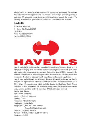 internationally acclaimed product with superior design and technology that enhance 
the quality of consumers professional and personal lives Phillips has been operating in 
India over 75 years and employing over 4,500 employees around the country. The 
company as an excellent pan India distribution and after sales service network. 
HAVELLS 
M/s Havells India Ltd 
E-1 Sector 59 , Nodia 201307 
UP INDIA. 
Phone No: 0120 2477777 
Fax No: 0120 2477666 
Havells India Ltd is a billion dollars plus electrical equipment company found in 1958 
with product ranging from industrial & domestic circuit protection switch gear, cables 
wire, motor ,fan, power capacitor, compact fluorescent lamp (CFL) , luminaries for 
domestic commercial & industrial application, modular switch covering household, 
commercial & industrial electrical need, water heater and domestic application 
Havells own global brands like Crabtree, Sylvania, Concord luminance and has 94 
branches and representative offices with 8000 professional in over 50 countries. As of 
2013, it has 12 manufacturing plants in India located in Haridwar, Baddi, Nodia, 
Faridabad, Ahwar, Neemranal and 6 manufacturing plants are located across Europe, 
Latin, America & Africa and with more than 20,000 distribution network 
Havells India Limited 
Type - Public Company 
Industry - Electrical equipment 
Founded - 1958 
Founder(s) - Qimat Rai Gupta 
Headquater - Nodia, India 
Key people - Qimat Rai Gupta (founder) 
Rajesh Rai Gupta (chairman) 
Products - Electronic products 
Revenue - INR 58.62 billion (US$ 930 million) 
Employees - 8,000 
 