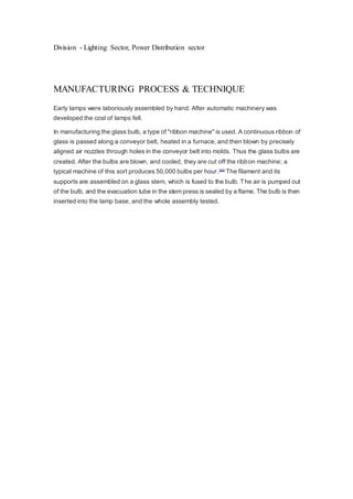 Division - Lighting Sector, Power Distribution sector 
MANUFACTURING PROCESS & TECHNIQUE 
Early lamps were laboriously assembled by hand. After automatic machinery was 
developed the cost of lamps fell. 
In manufacturing the glass bulb, a type of "ribbon machine" is used. A continuous ribbon of 
glass is passed along a conveyor belt, heated in a furnace, and then blown by precisely 
aligned air nozzles through holes in the conveyor belt into molds. Thus the glass bulbs are 
created. After the bulbs are blown, and cooled, they are cut off the ribbon machine; a 
typical machine of this sort produces 50,000 bulbs per hour. [64] The filament and its 
supports are assembled on a glass stem, which is fused to the bulb. The air is pumped out 
of the bulb, and the evacuation tube in the stem press is sealed by a flame. The bulb is then 
inserted into the lamp base, and the whole assembly tested. 
 