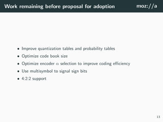 Work remaining before proposal for adoption moz://a
• Improve quantization tables and probability tables
• Optimize code book size
• Optimize encoder α selection to improve coding eﬃciency
• Use multisymbol to signal sign bits
• 4:2:2 support
13
 
