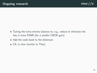 Ongoing research moz://a
• Tuning the luma-chroma balance to, e.g., reduce or eliminate the
loss in luma PSNR (for a smaller CIEDE gain)
• Add the code book to the bitstream
• CfL in inter (similar to Thor)
14
 