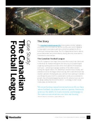1CASE STUDY: THE CANADIAN FOOTBALL LEAGUE
CaseStudy:
TheCanadian
FootballLeague
The Story
The Canadian Football League (CFL) covers games, stories, highlights,
and events of its nine teams across the country, year round. Engaging
in meaningful conversations with fans online has enabled the CFL to
build loyal, trusting relationships. The CFL’s Digital Media Team is able to
grow relationships and communities by having all brand conversations
centralized in one interface.
The Canadian Football League
The CFL is played in nine major cities across the country, from Vancouver
to Montreal. Its championship game, the Grey Cup, is Canada’s largest
single-day sporting event and one of the most watched TV broadcasts
each year — attracting an average audience of five million viewers.
During the regular season, CFL viewership is second only to hockey, and
attendance across the league remains strong. With a state-of-the-art new
stadium opened in Winnipeg last year, and two more opening in Hamilton
and Ottawa this year, the CFL is positioned to continue to accelerate its
growth. One of Canada’s biggest brands, the CFL remains true to its core
by always putting their fans at the centre — a strategy in which social
media plays an essential role.
“We enjoy having casual conversations with our fans
about football, our players, and our games. Hootsuite
gives us the ability to track, monitor, and engage in
the various conversations our fans are having.”
Richard Obrand, Coordinator, Digital Media, CFL
 