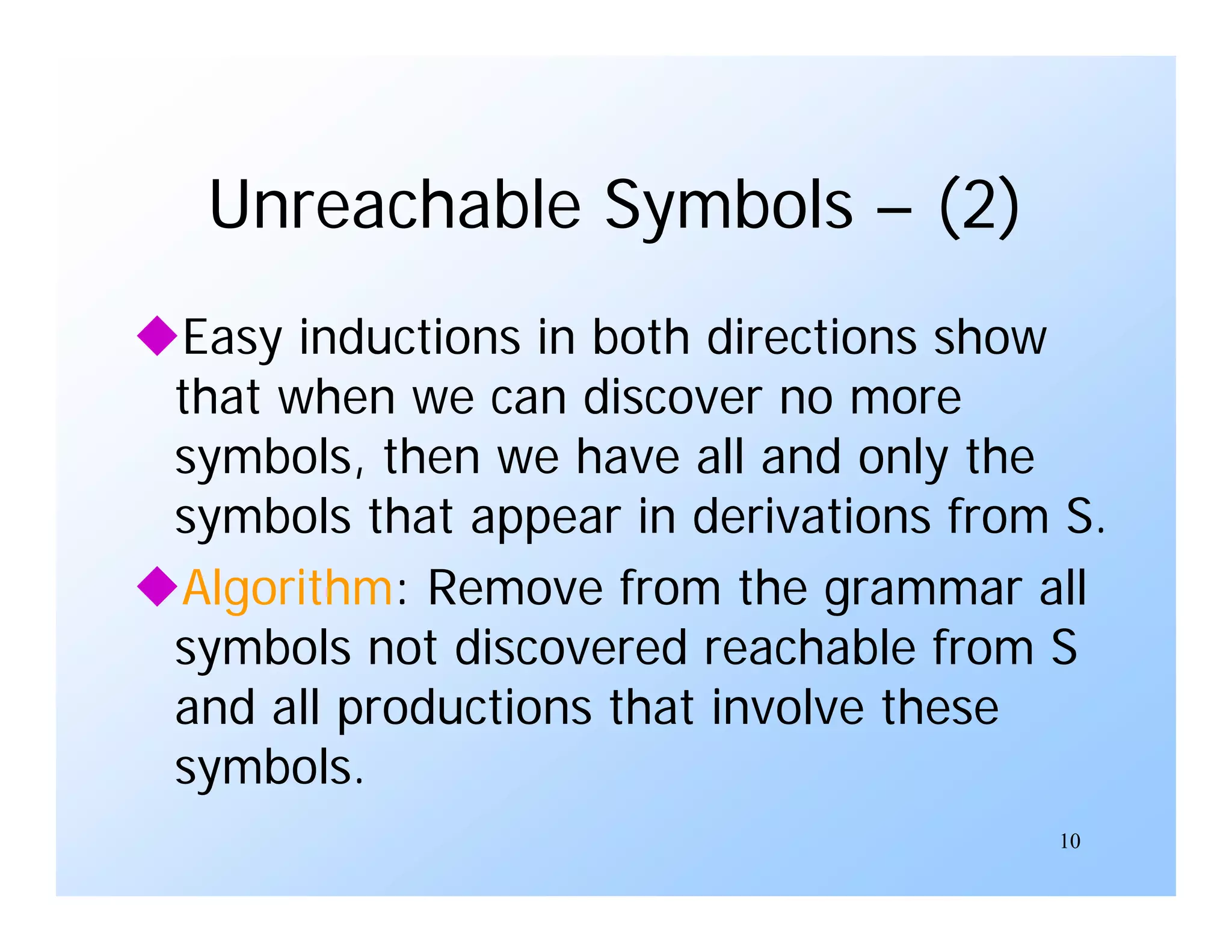 10
Unreachable Symbols – (2)
Easy inductions in both directions show
that when we can discover no more
symbols, then we have all and only the
symbols that appear in derivations from S.
Algorithm: Remove from the grammar all
symbols not discovered reachable from S
and all productions that involve these
symbols.
 