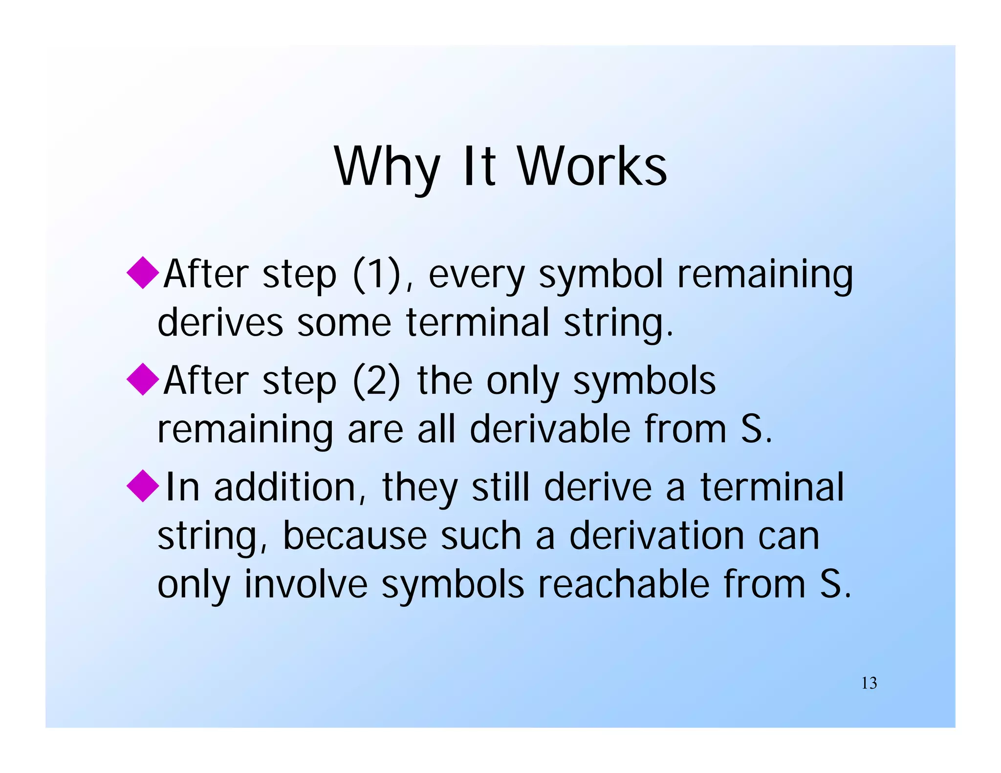 13
Why It Works
After step (1), every symbol remaining
derives some terminal string.
After step (2) the only symbols
remaining are all derivable from S.
In addition, they still derive a terminal
string, because such a derivation can
only involve symbols reachable from S.
 