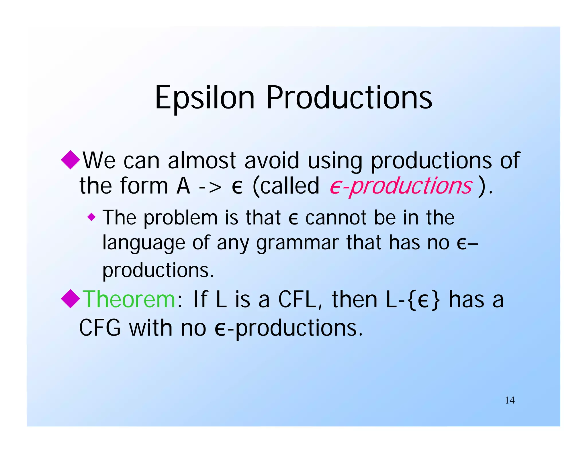 14
Epsilon Productions
We can almost avoid using productions of
the form A -> ε (called ε-productions ).
 The problem is that ε cannot be in the
language of any grammar that has no ε–
productions.
Theorem: If L is a CFL, then L-{ε} has a
CFG with no ε-productions.
 