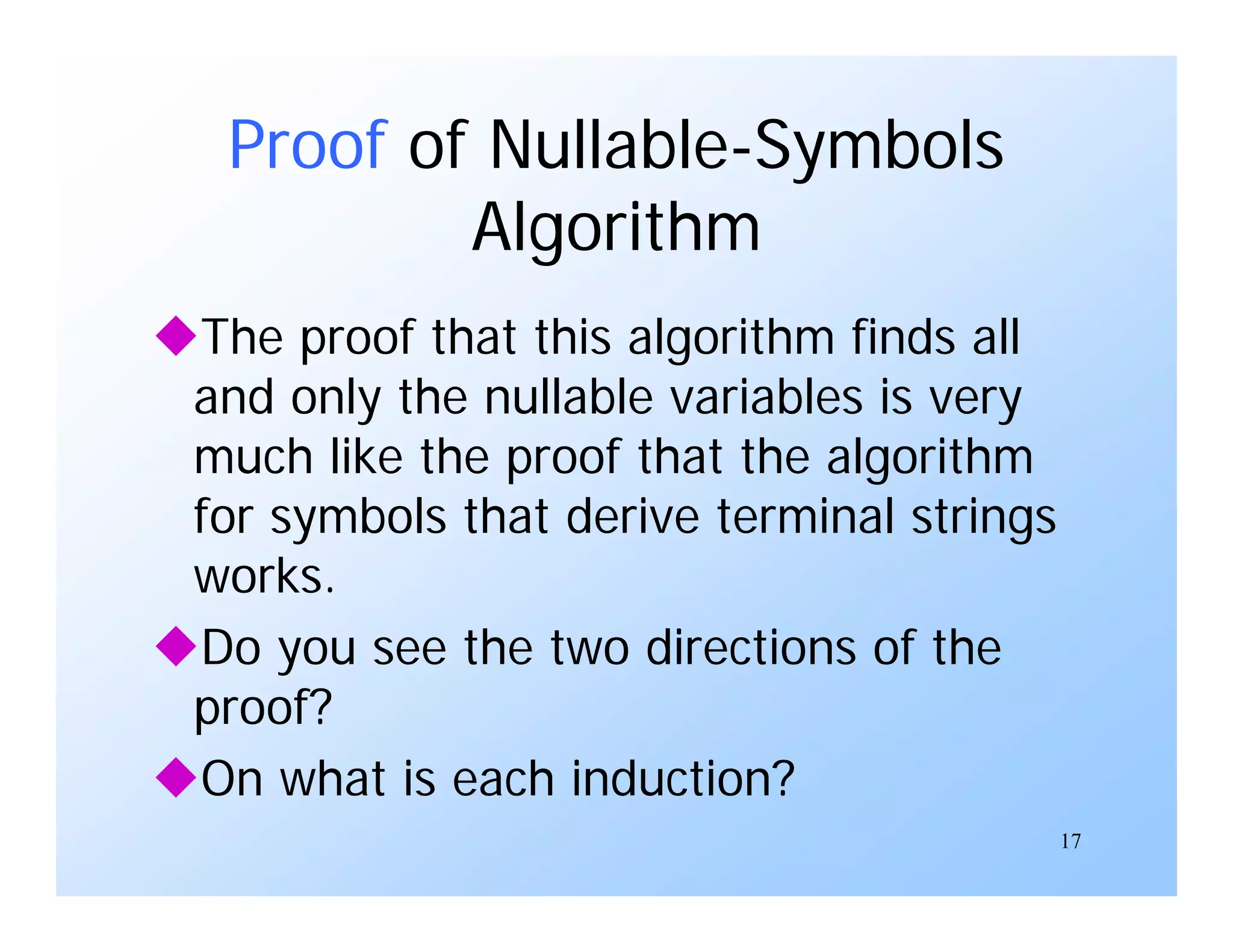 17
Proof of Nullable-Symbols
Algorithm
The proof that this algorithm finds all
and only the nullable variables is very
much like the proof that the algorithm
for symbols that derive terminal strings
works.
Do you see the two directions of the
proof?
On what is each induction?
 