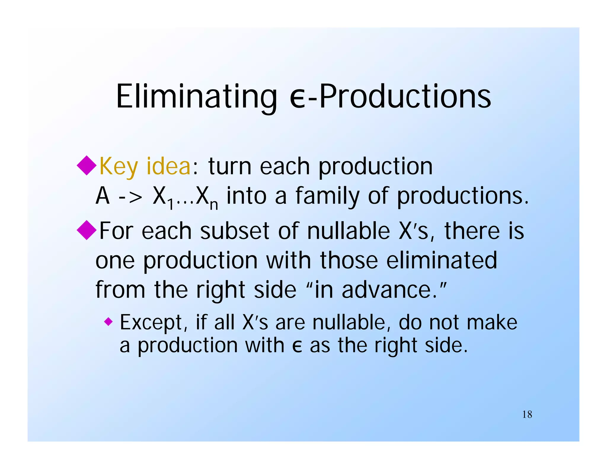 18
Eliminating ε-Productions
Key idea: turn each production
A -> X1…Xn into a family of productions.
For each subset of nullable X’s, there is
one production with those eliminated
from the right side “in advance.”
 Except, if all X’s are nullable, do not make
a production with ε as the right side.
 