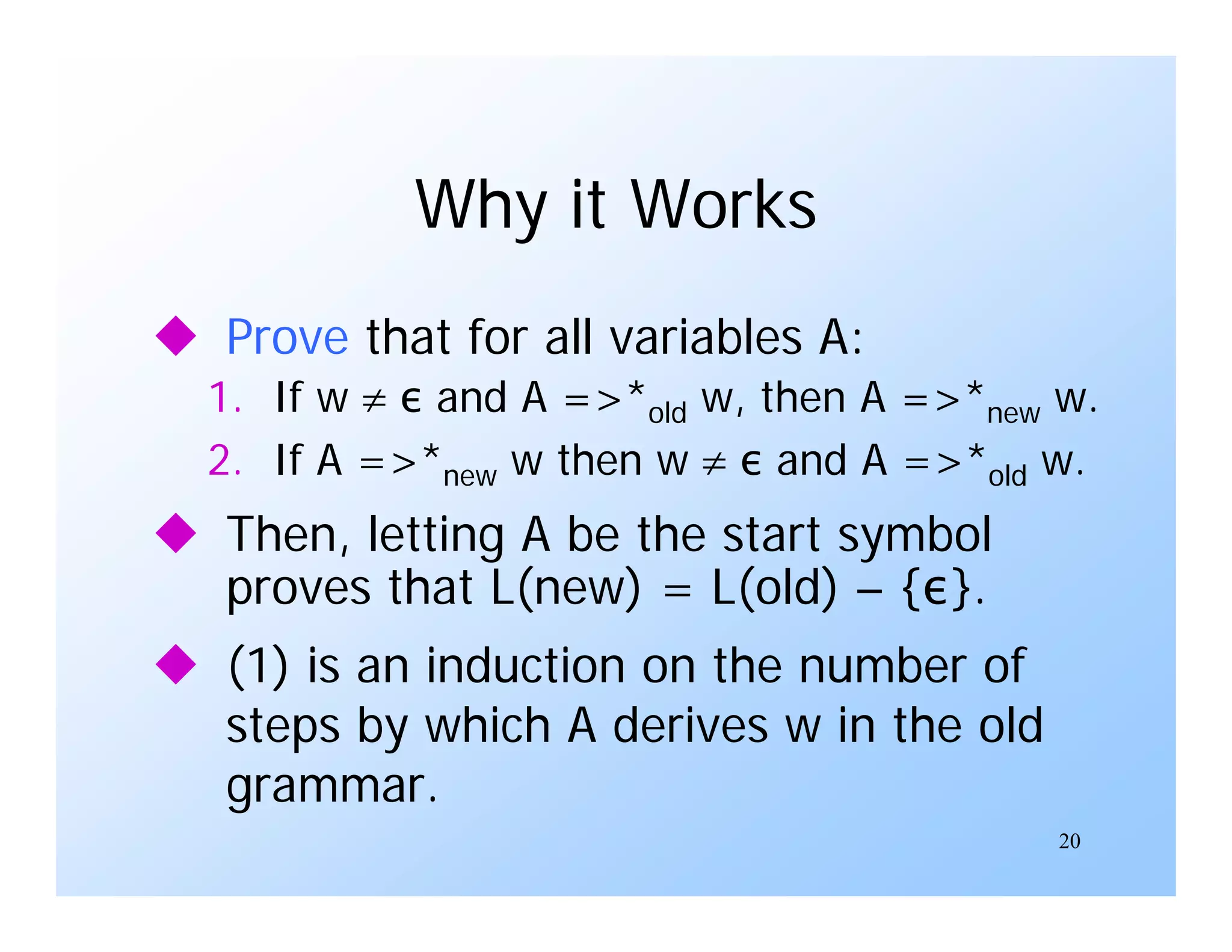 20
Why it Works
 Prove that for all variables A:
1. If w  ε and A =>*old w, then A =>*new w.
2. If A =>*new w then w  ε and A =>*old w.
 Then, letting A be the start symbol
proves that L(new) = L(old) – {ε}.
 (1) is an induction on the number of
steps by which A derives w in the old
grammar.
 