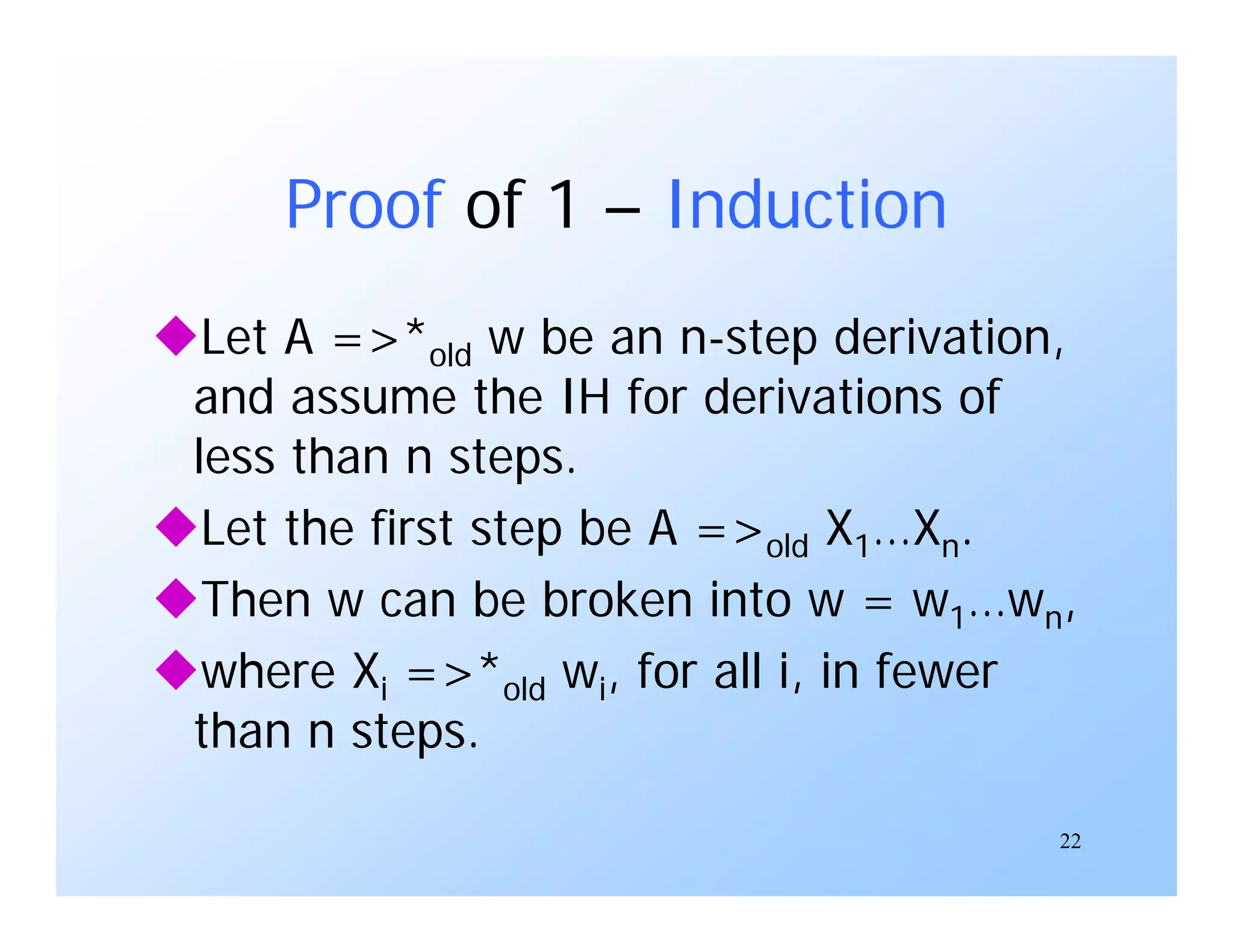22
Proof of 1 – Induction
Let A =>*old w be an n-step derivation,
and assume the IH for derivations of
less than n steps.
Let the first step be A =>old X1…Xn.
Then w can be broken into w = w1…wn,
where Xi =>*old wi, for all i, in fewer
than n steps.
 