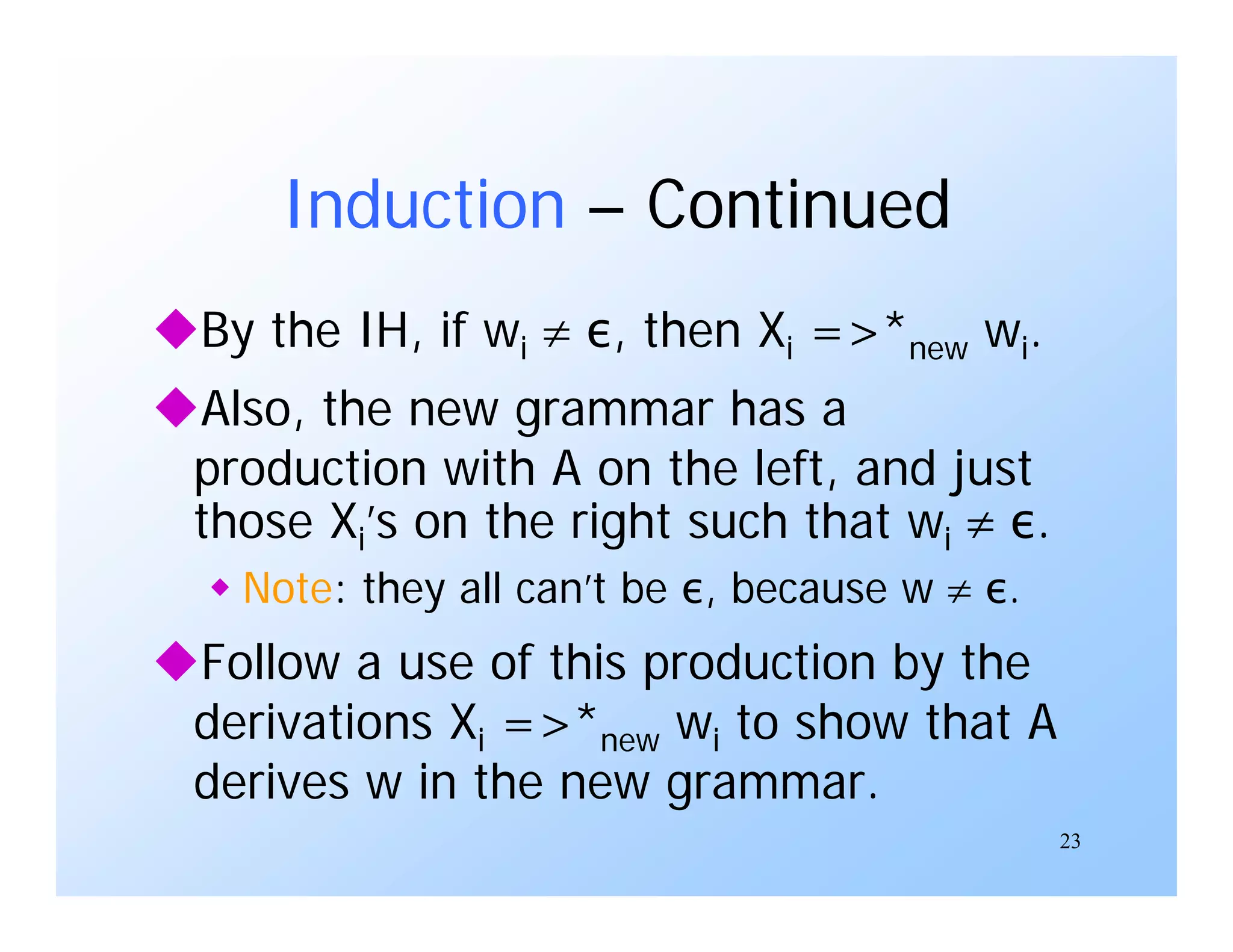 23
Induction – Continued
By the IH, if wi  ε, then Xi =>*new wi.
Also, the new grammar has a
production with A on the left, and just
those Xi’s on the right such that wi  ε.
 Note: they all can’t be ε, because w  ε.
Follow a use of this production by the
derivations Xi =>*new wi to show that A
derives w in the new grammar.
 