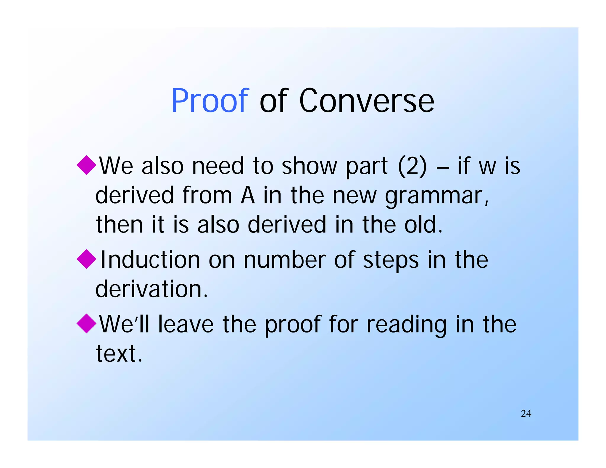 24
Proof of Converse
We also need to show part (2) – if w is
derived from A in the new grammar,
then it is also derived in the old.
Induction on number of steps in the
derivation.
We’ll leave the proof for reading in the
text.
 