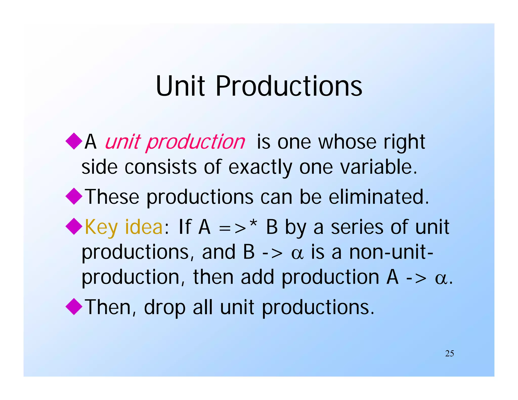 25
Unit Productions
A unit production is one whose right
side consists of exactly one variable.
These productions can be eliminated.
Key idea: If A =>* B by a series of unit
productions, and B ->  is a non-unit-
production, then add production A -> .
Then, drop all unit productions.
 