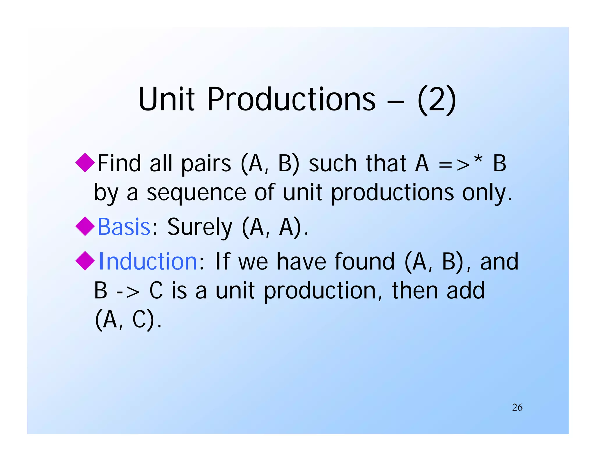 26
Unit Productions – (2)
Find all pairs (A, B) such that A =>* B
by a sequence of unit productions only.
Basis: Surely (A, A).
Induction: If we have found (A, B), and
B -> C is a unit production, then add
(A, C).
 