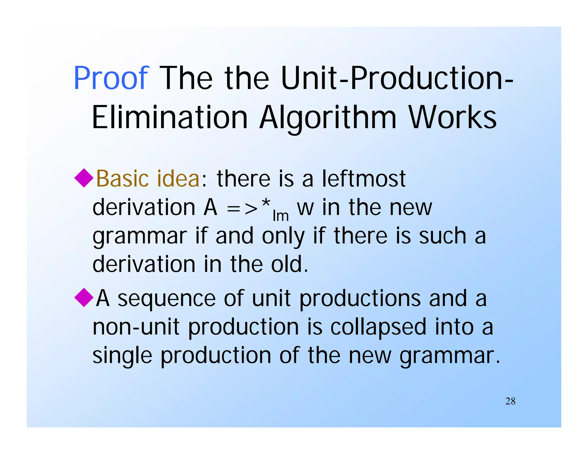 28
Proof The the Unit-Production-
Elimination Algorithm Works
Basic idea: there is a leftmost
derivation A =>*lm w in the new
grammar if and only if there is such a
derivation in the old.
A sequence of unit productions and a
non-unit production is collapsed into a
single production of the new grammar.
 