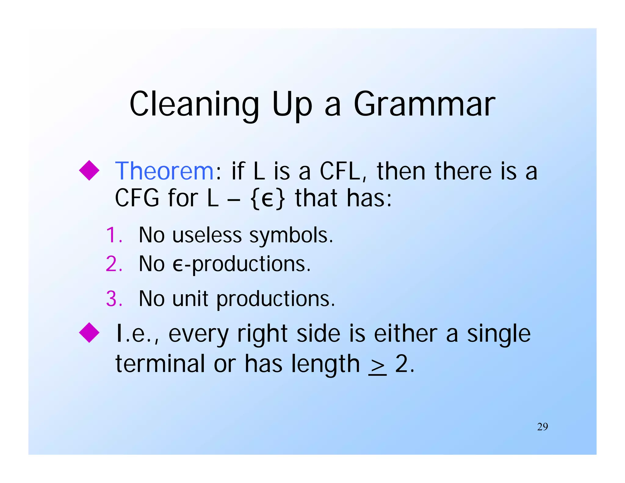 29
Cleaning Up a Grammar
 Theorem: if L is a CFL, then there is a
CFG for L – {ε} that has:
1. No useless symbols.
2. No ε-productions.
3. No unit productions.
 I.e., every right side is either a single
terminal or has length > 2.
 