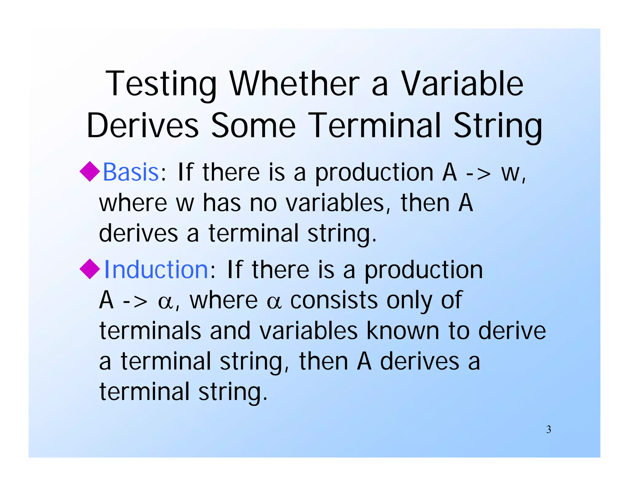 3
Testing Whether a Variable
Derives Some Terminal String
Basis: If there is a production A -> w,
where w has no variables, then A
derives a terminal string.
Induction: If there is a production
A -> , where  consists only of
terminals and variables known to derive
a terminal string, then A derives a
terminal string.
 