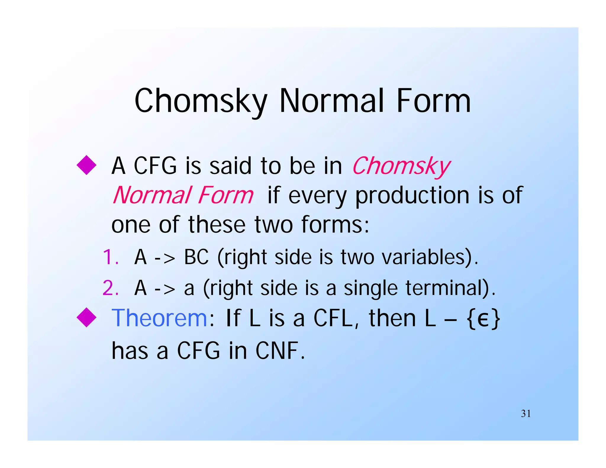 31
Chomsky Normal Form
 A CFG is said to be in Chomsky
Normal Form if every production is of
one of these two forms:
1. A -> BC (right side is two variables).
2. A -> a (right side is a single terminal).
 Theorem: If L is a CFL, then L – {ε}
has a CFG in CNF.
 
