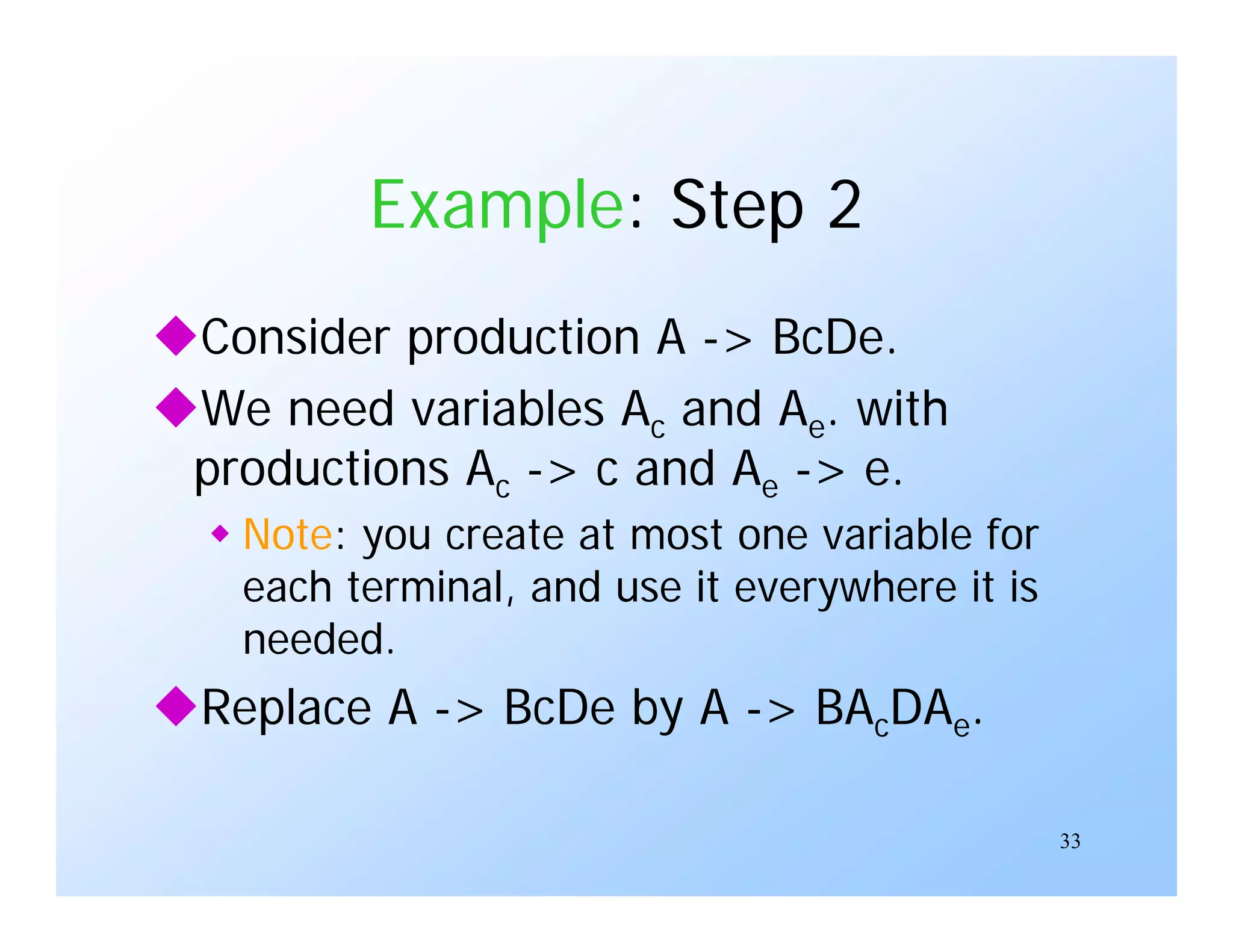 33
Example: Step 2
Consider production A -> BcDe.
We need variables Ac and Ae. with
productions Ac -> c and Ae -> e.
 Note: you create at most one variable for
each terminal, and use it everywhere it is
needed.
Replace A -> BcDe by A -> BAcDAe.
 
