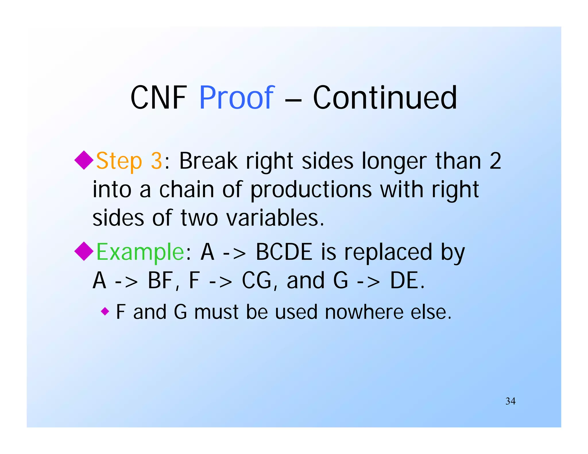 34
CNF Proof – Continued
Step 3: Break right sides longer than 2
into a chain of productions with right
sides of two variables.
Example: A -> BCDE is replaced by
A -> BF, F -> CG, and G -> DE.
 F and G must be used nowhere else.
 