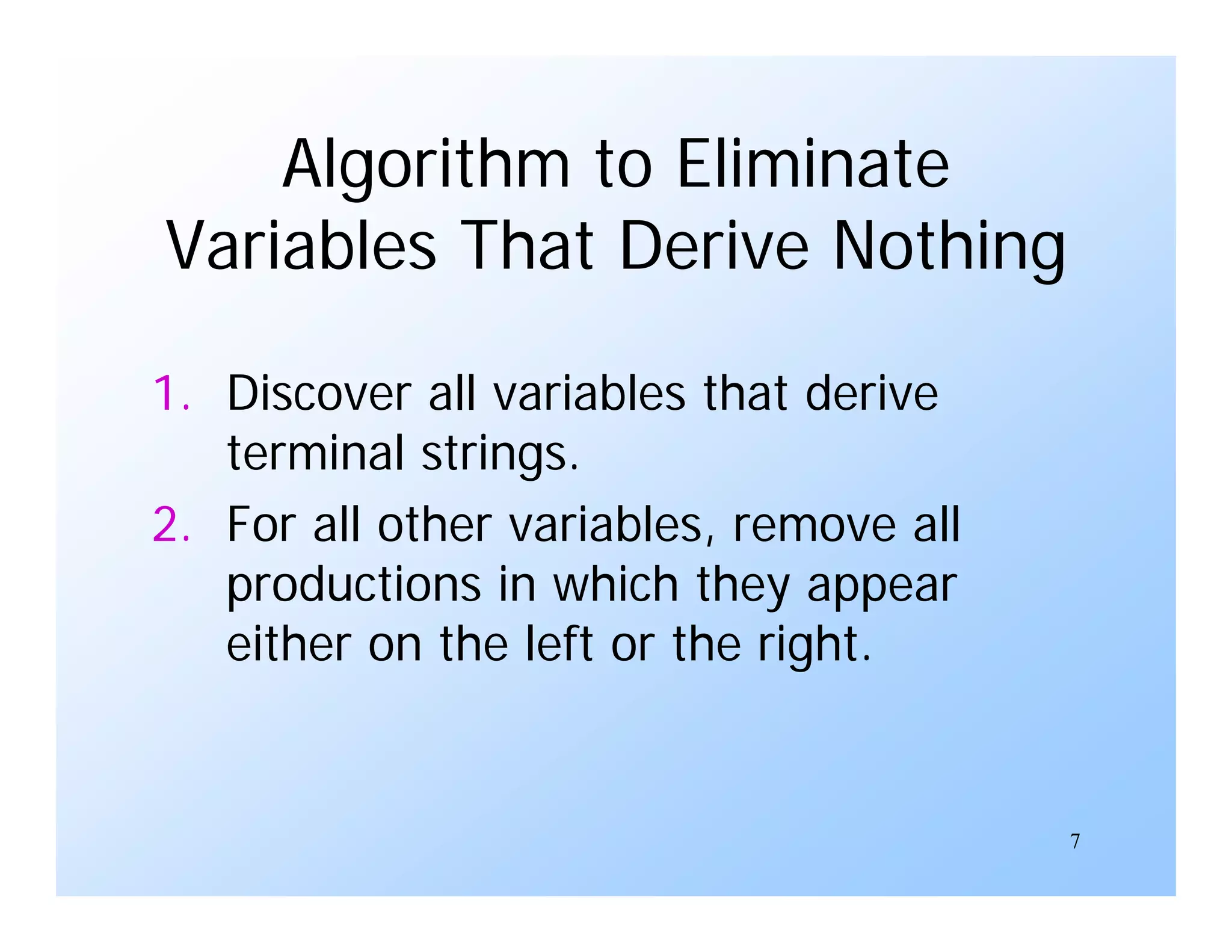 7
Algorithm to Eliminate
Variables That Derive Nothing
1. Discover all variables that derive
terminal strings.
2. For all other variables, remove all
productions in which they appear
either on the left or the right.
 