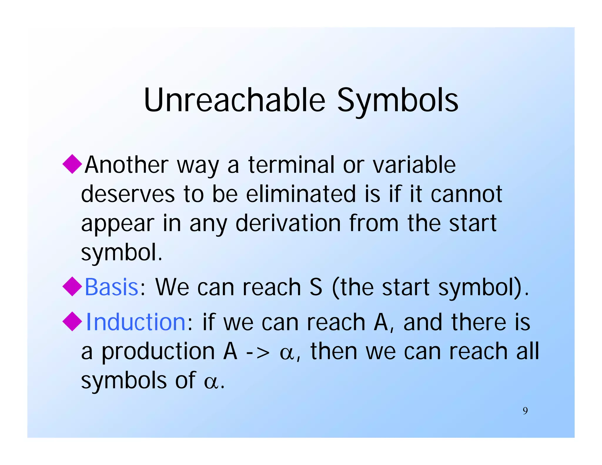 9
Unreachable Symbols
Another way a terminal or variable
deserves to be eliminated is if it cannot
appear in any derivation from the start
symbol.
Basis: We can reach S (the start symbol).
Induction: if we can reach A, and there is
a production A -> , then we can reach all
symbols of .
 