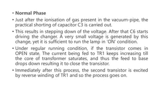 • Normal Phase
• Just after the ionisation of gas present in the vacuum-pipe, the
practical shorting of capacitor C3 is carried out.
• This results in stepping down of the voltage. After that C6 starts
driving the changer. A very small voltage is generated by this
change, yet it is sufficient to run the lamp in ‘ON’ condition.
• Under regular running condition, if the transistor comes in
OPEN state, The current being fed to TR1 keeps increasing till
the core of transformer saturates, and thus the feed to base
drops down resulting it to close the transistor.
• Immediately after this process, the second transistor is excited
by reverse winding of TR1 and so the process goes on.
 