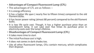• Advantages of Compact Fluorescent Lamp (CFL)
• The advantages of CFL are as follows: –
• It is energy efficiency
• It has a higher life span ( nearly five to fifteen times) compared to the old
filament bulbs.
• It has lesser power rating (almost 80 percent) compared to the old filament
bulbs.
• It is low life cycle cost. Though, it has a higher purchase price than an
incandescent lamp, it can save over five times its purchase price in
electricitycosts over the lamp’s lifetime.
• Disadvantages of Compact Fluorescent Lamp (CFL)
• It takes more time to start
• The initial Purchasecost is high.
• It does not comes in dark shades too.
• Like all other fluorescent lamps, CFLs contain mercury, which complicates
their disposal.
 