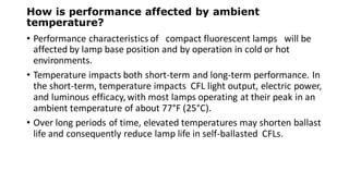 How is performance affected by ambient
temperature?
• Performance characteristics of compact fluorescent lamps will be
affected by lamp base position and by operation in cold or hot
environments.
• Temperature impacts both short-term and long-term performance. In
the short-term, temperature impacts CFL light output, electric power,
and luminous efficacy,with most lamps operating at their peak in an
ambient temperature of about 77°F (25°C).
• Over long periods of time, elevated temperatures may shorten ballast
life and consequently reduce lamp life in self-ballasted CFLs.
 