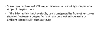 • Some manufacturers of CFLs report information about light output at a
range of temperatures
• If this information is not available, users can generalize from other curves
showing fluorescent output for minimum bulb wall temperature or
ambient temperature, such as Figure
 