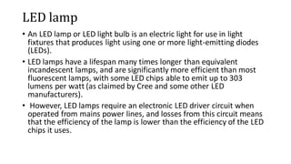 LED lamp
• An LED lamp or LED light bulb is an electric light for use in light
fixtures that produces light using one or more light-emitting diodes
(LEDs).
• LED lamps have a lifespan many times longer than equivalent
incandescent lamps, and are significantly more efficient than most
fluorescent lamps, with some LED chips able to emit up to 303
lumens per watt (as claimed by Cree and some other LED
manufacturers).
• However, LED lamps require an electronic LED driver circuit when
operated from mains power lines, and losses from this circuit means
that the efficiency of the lamp is lower than the efficiency of the LED
chips it uses.
 