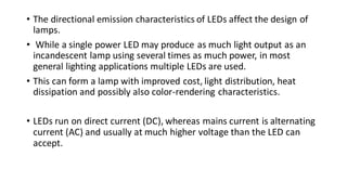 • The directional emission characteristics of LEDs affect the design of
lamps.
• While a single power LED may produce as much light output as an
incandescent lamp using several times as much power, in most
general lighting applications multiple LEDs are used.
• This can form a lamp with improved cost, light distribution, heat
dissipation and possibly also color-rendering characteristics.
• LEDs run on direct current (DC), whereas mains current is alternating
current (AC) and usually at much higher voltage than the LED can
accept.
 