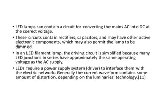 • LED lamps can contain a circuit for converting the mains AC into DC at
the correct voltage.
• These circuits contain rectifiers, capacitors, and may have other active
electronic components, which may also permit the lamp to be
dimmed.
• In an LED filament lamp, the driving circuit is simplified because many
LED junctions in series have approximately the same operating
voltage as the AC supply.
• LEDs require a power supply system (driver) to interface them with
the electric network. Generally the current waveform contains some
amount of distortion, depending on the luminaries’ technology.[11]
 