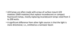• LED lamps are often made with arrays of surface mount LED
modules (SMD modules) that replace incandescent or compact
fluorescent lamps, mostly replacing incandescent lamps rated from 5
to 200 watts.
• A significant difference from other light sources is that the light is
more directional, i.e., emitted as a narrower beam
 