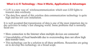 What is Li-Fi Technology – How it Works, Applications & Advantages
• Li-Fi is a new way of wirelesscommunication which uses LED lights to
transmit data wirelessly.
• The data flow speed of this wireless data communication technology is quite
high and has low cost installation.
It is well accepted that transmission of data is one of the most important day to
day activities in today’s fast changing world. Some problems that is normally
faced are:
• Slow connection to the Internet when multiple devices are connected
• Unavailability of fixed bandwidth due to overcrowding does not allow high
data transfer rates.
• This technology can be a solution to all these problems. Researches are going
on to develop this technology on a broad scope.
 