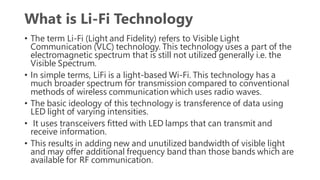 What is Li-Fi Technology
• The term Li-Fi (Light and Fidelity) refers to Visible Light
Communication (VLC) technology. This technology uses a part of the
electromagnetic spectrum that is still not utilized generally i.e. the
Visible Spectrum.
• In simple terms, LiFi is a light-based Wi-Fi. This technology has a
much broader spectrum for transmission compared to conventional
methods of wireless communication which uses radio waves.
• The basic ideology of this technology is transference of data using
LED light of varying intensities.
• It uses transceivers fitted with LED lamps that can transmit and
receive information.
• This results in adding new and unutilized bandwidth of visible light
and may offer additional frequency band than those bands which are
available for RF communication.
 