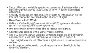 • Since LiFi uses the visible spectrum, concerns of adverse effects of
electromagnetic waves (associated with Wi-Fi technology) gets
alleviated.
• Security concerns are also reduced as data or information on the
Internet cannot be accessed in the absence of light.
• How Does a Li-Fi Work
• Li-Fi is a Visible Light Communications (VLC) system and such a
system has two qualifying components:
• One device with a Photo-diode able to receivelight signals.
• A lightsource coupled with a Signal Processing Unit.
• The VLC system signals work by switching bulbs on and off within
nanoseconds such that human eyes are unable to notice it.
• High brightness white LED acts as a light source i.e. as transmission
source.
• A silicon photo-diode with good response to visible light is the
receiving element.
 