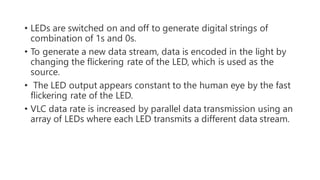 • LEDs are switched on and off to generate digital strings of
combination of 1s and 0s.
• To generate a new data stream, data is encoded in the light by
changing the flickering rate of the LED, which is used as the
source.
• The LED output appears constant to the human eye by the fast
flickering rate of the LED.
• VLC data rate is increased by parallel data transmission using an
array of LEDs where each LED transmits a different data stream.
 