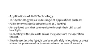 • Applications of Li-Fi Technology
• This technology has a wide range of applications such as:
• Public Internet access using existing LED lighting.
• Auto-piloted cars that communicate through their LED based
headlights.
• Connecting with specialists across the globe from the operation
theater.
• Since it uses just the light, it can be used safely in locations or areas
where the presence of radio waves raises concerns of security.
 