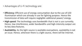 • Advantages of Li-Fi technology are:
• Efficiency: Efficient use of energy consumption due to the use of LED
illumination which are already in use for lighting purpose. Hence the
transmission of data will require negligible additional power/ energy.
• High speed: The technology uses bandwidth that is not is use currently.
Hence, low interference, wider bandwidths and high-intensity output are
its key data features.
• Availability: As the light source is available everywhere, availability is not
an issue. Hence, wherever there is a light source, there will be Internet.
 