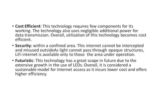 • Cost Efficient: This technology requires few components for its
working. The technology also uses negligible additional power for
data transmission. Overall, utilization of this technology becomes cost
efficient.
• Security: within a confined area. This internet cannot be intercepted
and misused outsideAs light cannot pass through opaque structures,
LiFi internet is available only to those the area under operation.
• Futuristic: This technology has a great scope in future due to the
extensive growth in the use of LEDs. Overall, it is considered a
sustainable model for Internet access as it incurs lower cost and offers
higher efficiency.
 