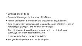 • Limitations of Li-Fi
• Some of the major limitations of Li-Fi are:
• Access of internet is limited by the presence of a light source.
• Data transmission speed can get lowered because of interference of
natural light (sunlight) and normal electric light.
• Since light cannot pass through opaque objects, obstacles on
pathways can affect data transmission.
• It has a much shorter range than Wi-Fi.
• Not yet developed for mass scale adoption.
 
