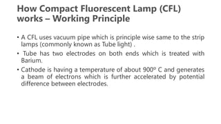 How Compact Fluorescent Lamp (CFL)
works – Working Principle
• A CFL uses vacuum pipe which is principle wise same to the strip
lamps (commonly known as Tube light) .
• Tube has two electrodes on both ends which is treated with
Barium.
• Cathode is having a temperature of about 900º C and generates
a beam of electrons which is further accelerated by potential
difference between electrodes.
 