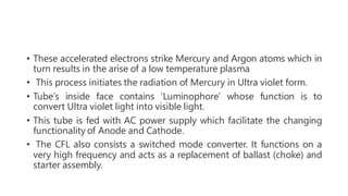 • These accelerated electrons strike Mercury and Argon atoms which in
turn results in the arise of a low temperature plasma
• This process initiates the radiation of Mercury in Ultra violet form.
• Tube’s inside face contains ‘Luminophore’ whose function is to
convert Ultra violet light into visible light.
• This tube is fed with AC power supply which facilitate the changing
functionality of Anode and Cathode.
• The CFL also consists a switched mode converter. It functions on a
very high frequency and acts as a replacement of ballast (choke) and
starter assembly.
 